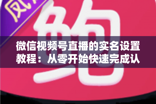 微信视频号直播的实名设置教程:从零开始快速完成认证的完整指南 微信视频号直播的实名设置教程:从零开始快速完成认证的完整指南