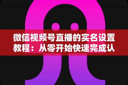 微信视频号直播的实名设置教程:从零开始快速完成认证的完整指南 微信视频号直播的实名设置教程:从零开始快速完成认证的完整指南