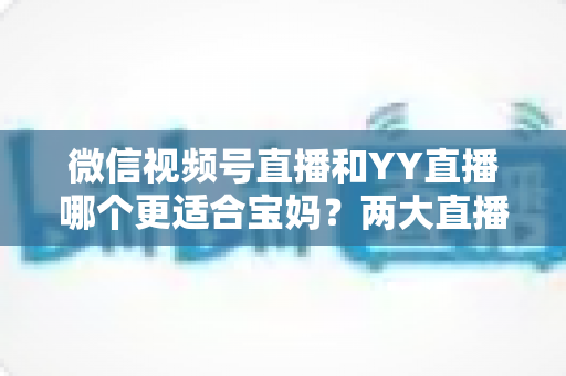微信视频号直播和YY直播哪个更适合宝妈?两大直播平台深度对比与新手入门全攻略 微信视频号直播和YY直播哪个更适合宝妈?两大直播平台深度对比与新手入门全攻略