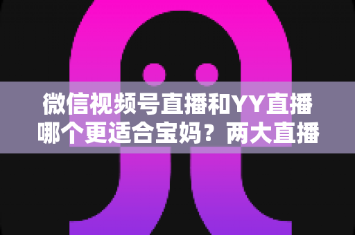 微信视频号直播和YY直播哪个更适合宝妈?两大直播平台深度对比与新手入门全攻略 微信视频号直播和YY直播哪个更适合宝妈?两大直播平台深度对比与新手入门全攻略