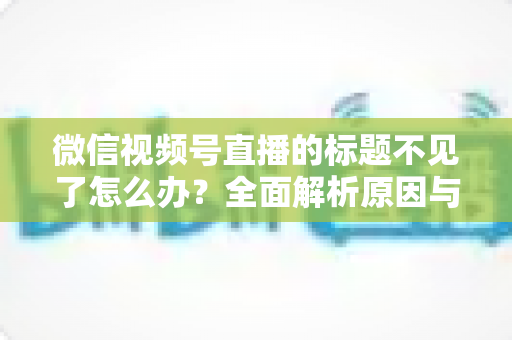 微信视频号直播的标题不见了怎么办?全面解析原因与快速找回方法指南 微信视频号直播的标题不见了怎么办?全面解析原因与快速找回方法指南