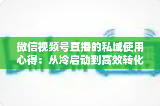 微信视频号直播的私域使用心得：从冷启动到高效转化的实战全攻略