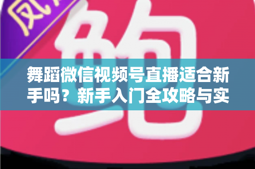 舞蹈微信视频号直播适合新手吗?新手入门全攻略与实战经验分享 舞蹈微信视频号直播适合新手吗?新手入门全攻略与实战经验分享