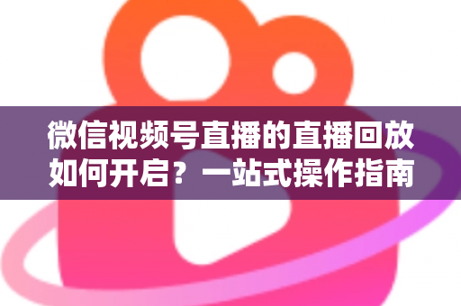 微信视频号直播的直播回放如何开启？一站式操作指南，让每一场直播都能被反复观看