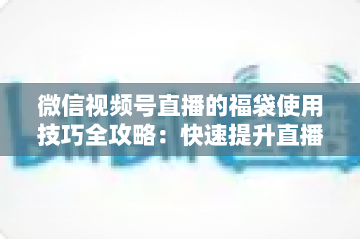 微信视频号直播的福袋使用技巧全攻略：快速提升直播间人气与互动的实战指南