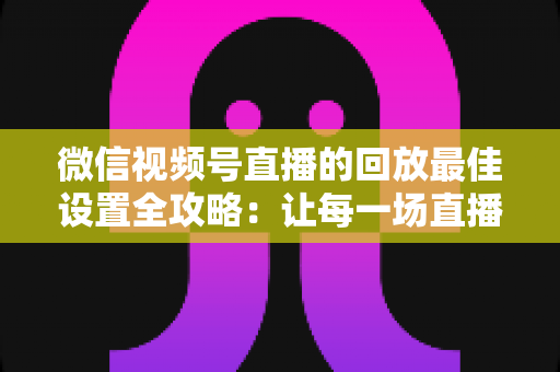 微信视频号直播的回放最佳设置全攻略:让每一场直播价值最大化的完整实操指南 微信视频号直播的回放最佳设置全攻略:让每一场直播价值最大化的完整实操指南