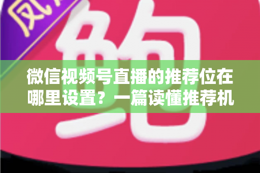 微信视频号直播的推荐位在哪里设置？一篇读懂推荐机制与流量获取的实操全攻略
