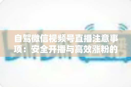 自驾微信视频号直播注意事项:安全开播与高效涨粉的实战指南 自驾微信视频号直播注意事项:安全开播与高效涨粉的实战指南