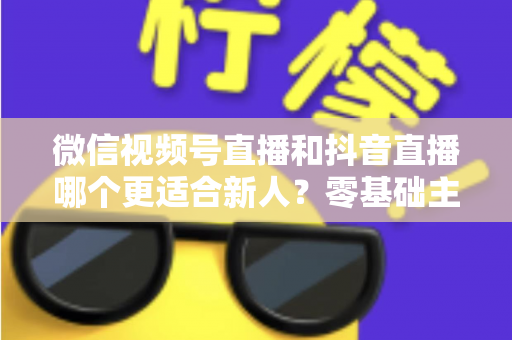 微信视频号直播和抖音直播哪个更适合新人?零基础主播平台选择深度评测与涨粉变现实战指南 微信视频号直播和抖音直播哪个更适合新人?零基础主播平台选择深度评测与涨粉变现实战指南
