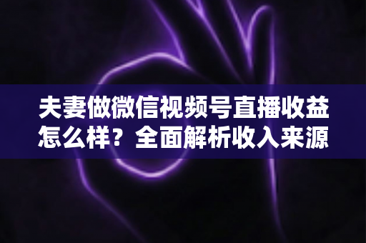 夫妻做微信视频号直播收益怎么样?全面解析收入来源与真实盈利水平 夫妻做微信视频号直播收益怎么样?全面解析收入来源与真实盈利水平