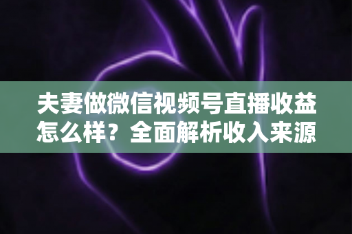 夫妻做微信视频号直播收益怎么样?全面解析收入来源与真实盈利水平 夫妻做微信视频号直播收益怎么样?全面解析收入来源与真实盈利水平