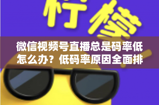微信视频号直播总是码率低怎么办？低码率原因全面排查与画质提升实战攻略
