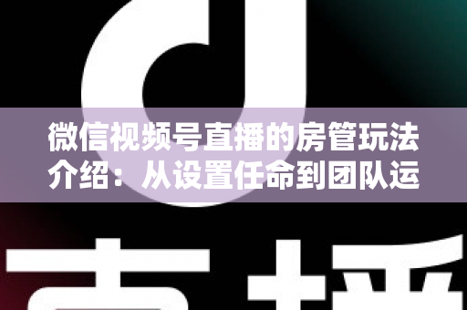 微信视频号直播的房管玩法介绍：从设置任命到团队运营的实战全攻略