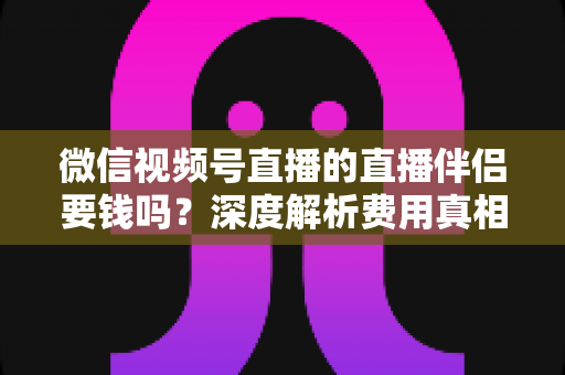微信视频号直播的直播伴侣要钱吗?深度解析费用真相与使用全攻略 微信视频号直播的直播伴侣要钱吗?深度解析费用真相与使用全攻略