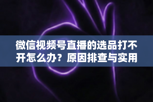 微信视频号直播的选品打不开怎么办？原因排查与实用解决方法全攻略