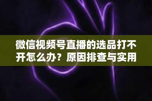 微信视频号直播的选品打不开怎么办？原因排查与实用解决方法全攻略
