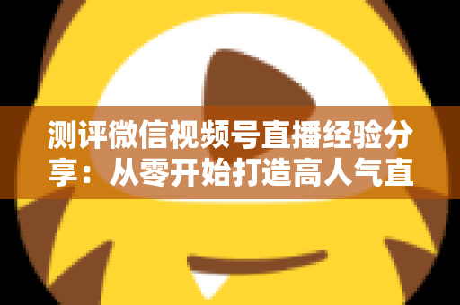 测评微信视频号直播经验分享:从零开始打造高人气直播间的实战指南 测评微信视频号直播经验分享:从零开始打造高人气直播间的实战指南