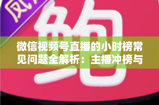 微信视频号直播的小时榜常见问题全解析：主播冲榜与运营必备实用指南