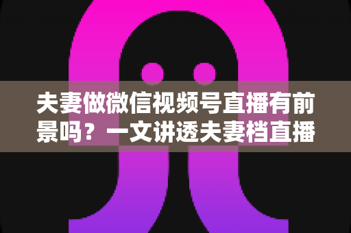 夫妻做微信视频号直播有前景吗?一文讲透夫妻档直播的机会、玩法与变现路径 夫妻做微信视频号直播有前景吗?一文讲透夫妻档直播的机会、玩法与变现路径