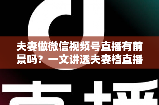 夫妻做微信视频号直播有前景吗？一文讲透夫妻档直播的机会、玩法与变现路径