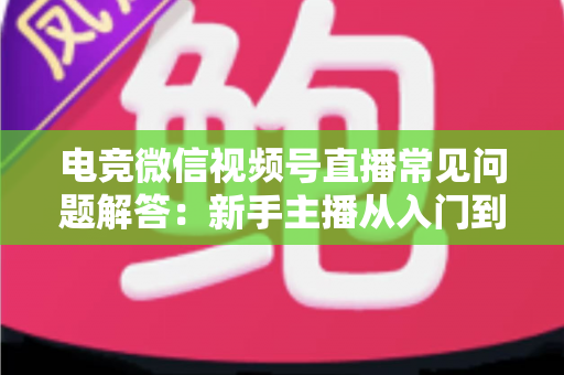 电竞微信视频号直播常见问题解答：新手主播从入门到精通的实战运营指南