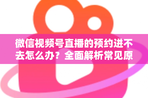 微信视频号直播的预约进不去怎么办?全面解析常见原因与高效解决方案指南 微信视频号直播的预约进不去怎么办?全面解析常见原因与高效解决方案指南