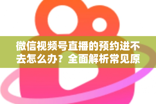 微信视频号直播的预约进不去怎么办?全面解析常见原因与高效解决方案指南 微信视频号直播的预约进不去怎么办?全面解析常见原因与高效解决方案指南