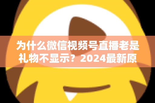 为什么微信视频号直播老是礼物不显示?2024最新原因分析与实用解决方案大全 为什么微信视频号直播老是礼物不显示?2024最新原因分析与实用解决方案大全