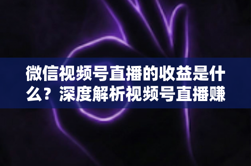 微信视频号直播的收益是什么？深度解析视频号直播赚钱渠道与变现技巧