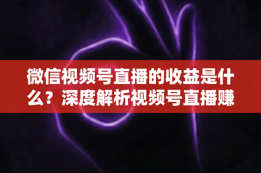 微信视频号直播的收益是什么？深度解析视频号直播赚钱渠道与变现技巧