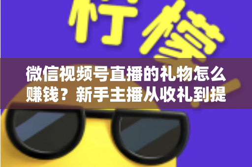微信视频号直播的礼物怎么赚钱？新手主播从收礼到提现的完整变现指南