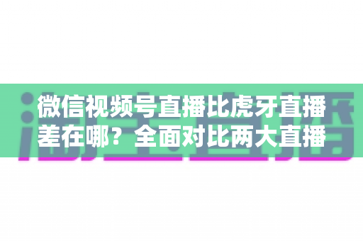微信视频号直播比虎牙直播差在哪?全面对比两大直播平台的核心差距与实用选择指南 微信视频号直播比虎牙直播差在哪?全面对比两大直播平台的核心差距与实用选择指南