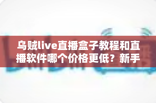 乌贼live直播盒子教程和直播软件哪个价格更低？新手开播全流程与省钱指南