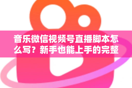 音乐微信视频号直播脚本怎么写？新手也能上手的完整脚本创作指南与实战模板