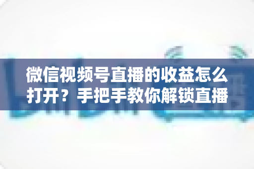 微信视频号直播的收益怎么打开?手把手教你解锁直播变现全流程 微信视频号直播的收益怎么打开?手把手教你解锁直播变现全流程