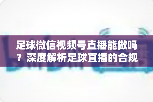 足球微信视频号直播能做吗？深度解析足球直播的合规路径与实操全攻略