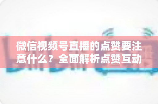 微信视频号直播的点赞要注意什么?全面解析点赞互动技巧与避坑指南 微信视频号直播的点赞要注意什么?全面解析点赞互动技巧与避坑指南