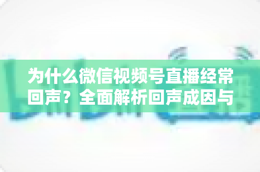 为什么微信视频号直播经常回声?全面解析回声成因与高效解决指南 为什么微信视频号直播经常回声?全面解析回声成因与高效解决指南