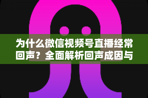 为什么微信视频号直播经常回声?全面解析回声成因与高效解决指南 为什么微信视频号直播经常回声?全面解析回声成因与高效解决指南