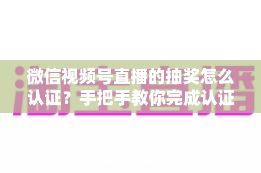 微信视频号直播的抽奖怎么认证？手把手教你完成认证流程与合规抽奖