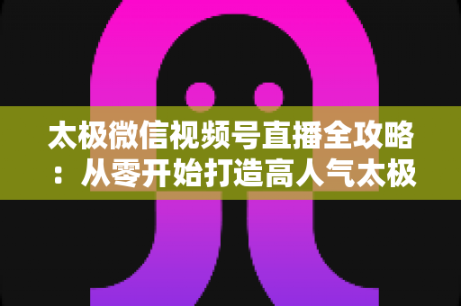 太极微信视频号直播全攻略:从零开始打造高人气太极教学直播间 太极微信视频号直播全攻略:从零开始打造高人气太极教学直播间