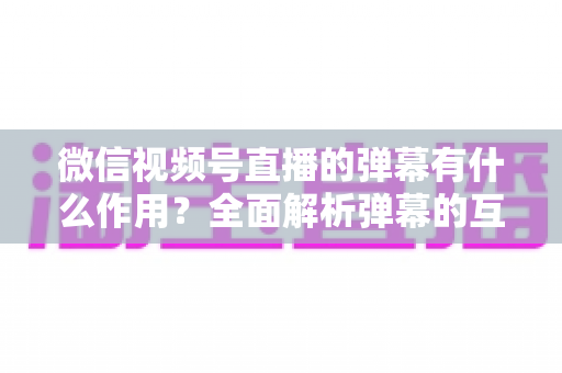 微信视频号直播的弹幕有什么作用？全面解析弹幕的互动价值与实战运营技巧