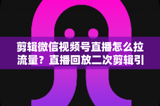 剪辑微信视频号直播怎么拉流量？直播回放二次剪辑引流涨粉实战全攻略