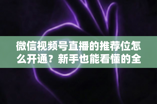 微信视频号直播的推荐位怎么开通?新手也能看懂的全流程开通指南与流量增长秘籍 微信视频号直播的推荐位怎么开通?新手也能看懂的全流程开通指南与流量增长秘籍