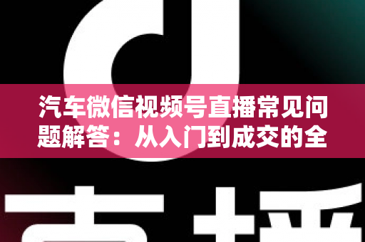 汽车微信视频号直播常见问题解答:从入门到成交的全流程实战指南 汽车微信视频号直播常见问题解答:从入门到成交的全流程实战指南