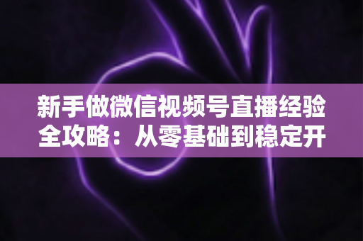 新手做微信视频号直播经验全攻略:从零基础到稳定开播的实战指南 新手做微信视频号直播经验全攻略:从零基础到稳定开播的实战指南