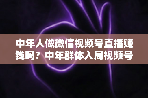 中年人做微信视频号直播赚钱吗?中年群体入局视频号直播的机遇、变现路径与实操指南 中年人做微信视频号直播赚钱吗?中年群体入局视频号直播的机遇、变现路径与实操指南