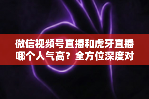 微信视频号直播和虎牙直播哪个人气高？全方位深度对比分析与选择指南