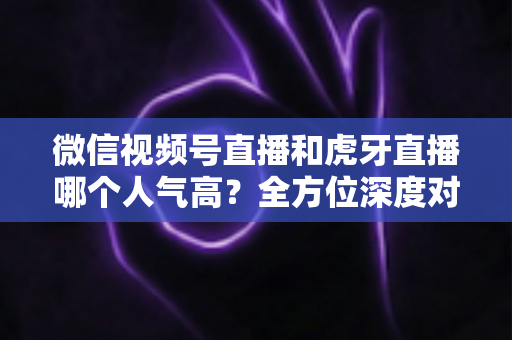 微信视频号直播和虎牙直播哪个人气高？全方位深度对比分析与选择指南