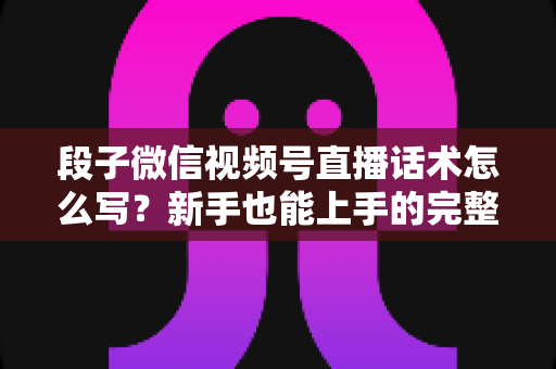 段子微信视频号直播话术怎么写？新手也能上手的完整话术模板与实战技巧